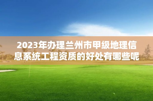 2023年办理兰州市甲级地理信息系统工程资质的好处有哪些呢？