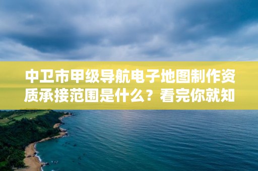 中卫市甲级导航电子地图制作资质承接范围是什么？看完你就知道了