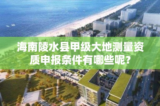 海南陵水县甲级大地测量资质申报条件有哪些呢？