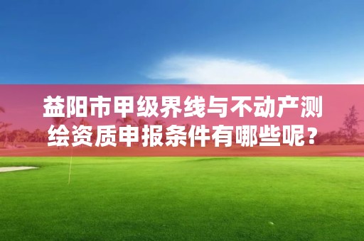 益阳市甲级界线与不动产测绘资质申报条件有哪些呢？