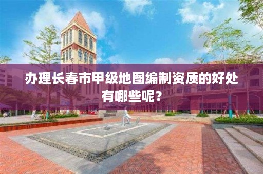 办理长春市甲级地图编制资质的好处有哪些呢？