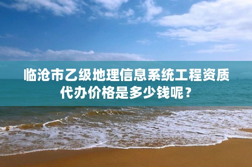 临沧市乙级地理信息系统工程资质代办价格是多少钱呢？