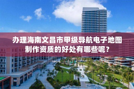 办理海南文昌市甲级导航电子地图制作资质的好处有哪些呢？