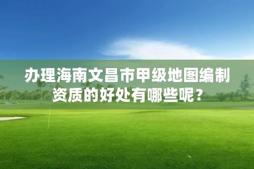 办理海南文昌市甲级地图编制资质的好处有哪些呢？