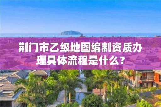 荆门市乙级地图编制资质办理具体流程是什么？