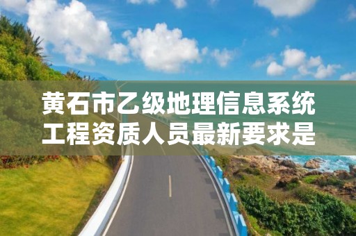 黄石市乙级地理信息系统工程资质人员最新要求是多少个？