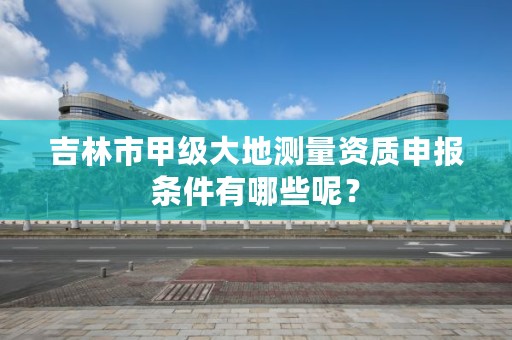 吉林市甲级大地测量资质申报条件有哪些呢？