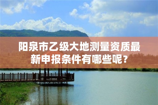 阳泉市乙级大地测量资质最新申报条件有哪些呢？