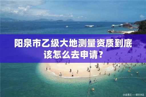 阳泉市乙级大地测量资质到底该怎么去申请？