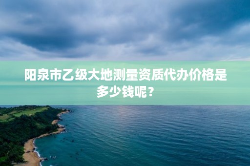 阳泉市乙级大地测量资质代办价格是多少钱呢？