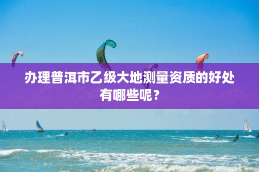 办理普洱市乙级大地测量资质的好处有哪些呢？