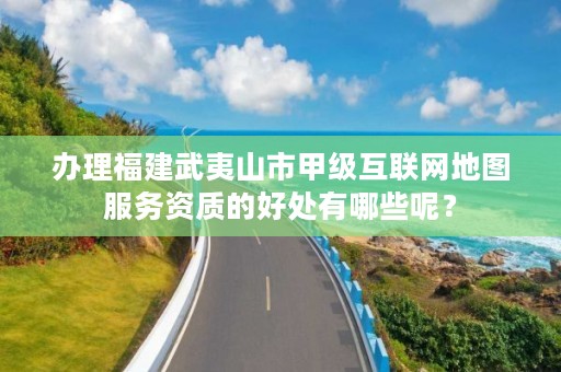 办理福建武夷山市甲级互联网地图服务资质的好处有哪些呢？