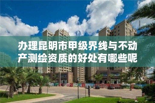 办理昆明市甲级界线与不动产测绘资质的好处有哪些呢？