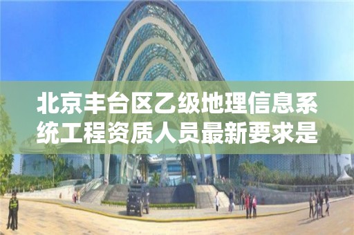 北京丰台区乙级地理信息系统工程资质人员最新要求是多少个？