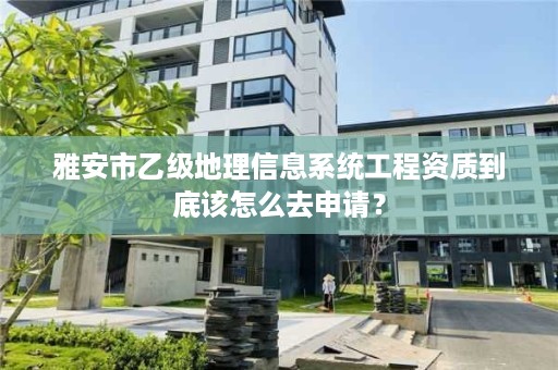 雅安市乙级地理信息系统工程资质到底该怎么去申请？