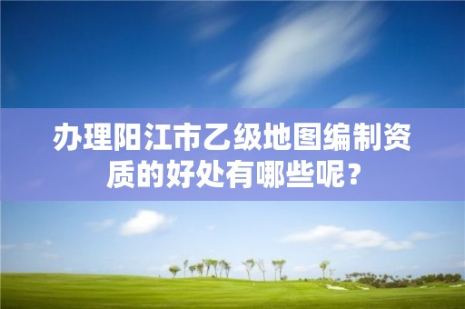 办理阳江市乙级地图编制资质的好处有哪些呢？