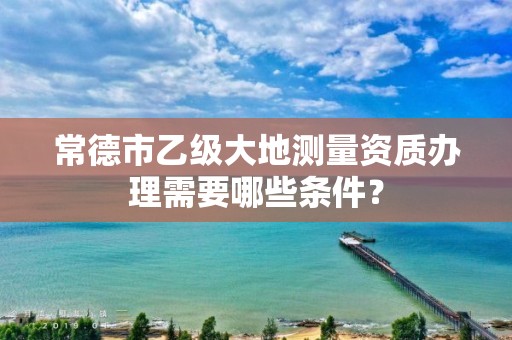 常德市乙级大地测量资质办理需要哪些条件？