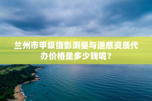 兰州市甲级摄影测量与遥感资质代办价格是多少钱呢？