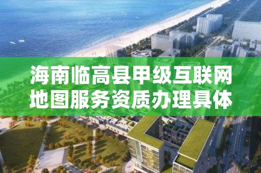 海南临高县甲级互联网地图服务资质办理具体流程是什么？