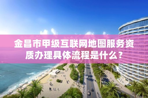 金昌市甲级互联网地图服务资质办理具体流程是什么？