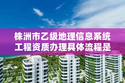 株洲市乙级地理信息系统工程资质办理具体流程是什么？