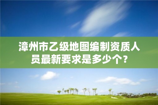 漳州市乙级地图编制资质人员最新要求是多少个？