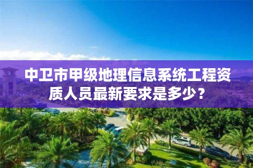 中卫市甲级地理信息系统工程资质人员最新要求是多少？