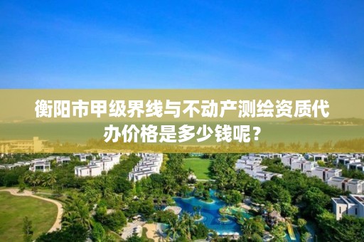 衡阳市甲级界线与不动产测绘资质代办价格是多少钱呢？