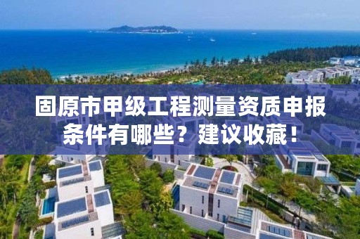 固原市甲级工程测量资质申报条件有哪些？建议收藏！