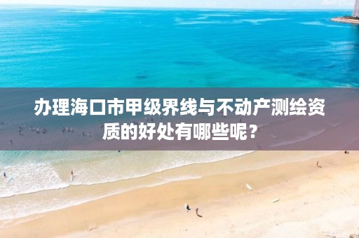 办理海口市甲级界线与不动产测绘资质的好处有哪些呢？