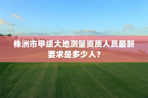 株洲市甲级大地测量资质人员最新要求是多少人？