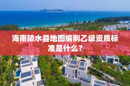 海南陵水县地图编制乙级资质标准是什么？