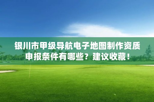 银川市甲级导航电子地图制作资质申报条件有哪些？建议收藏！