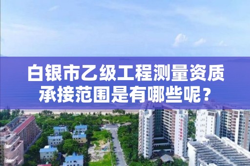 白银市乙级工程测量资质承接范围是有哪些呢？