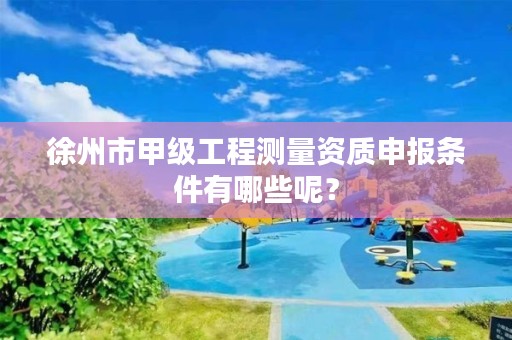 徐州市甲级工程测量资质申报条件有哪些呢？