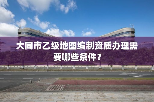 大同市乙级地图编制资质办理需要哪些条件？