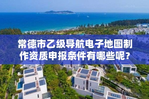 常德市乙级导航电子地图制作资质申报条件有哪些呢？