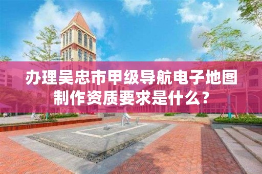 办理吴忠市甲级导航电子地图制作资质要求是什么？