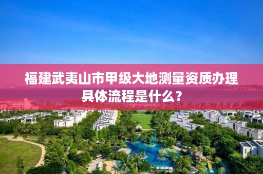 福建武夷山市甲级大地测量资质办理具体流程是什么？