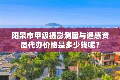 阳泉市甲级摄影测量与遥感资质代办价格是多少钱呢？