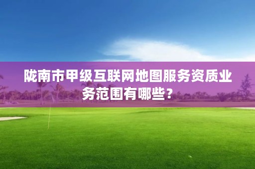 陇南市甲级互联网地图服务资质业务范围有哪些？