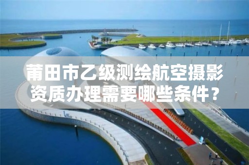 莆田市乙级测绘航空摄影资质办理需要哪些条件？