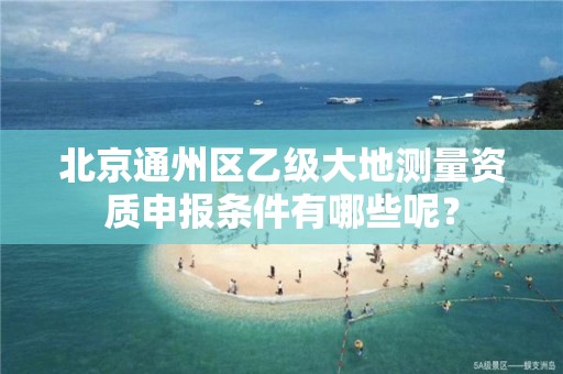 北京通州区乙级大地测量资质申报条件有哪些呢？