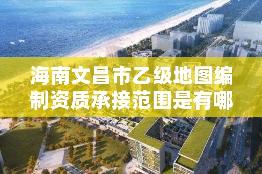 海南文昌市乙级地图编制资质承接范围是有哪些呢？