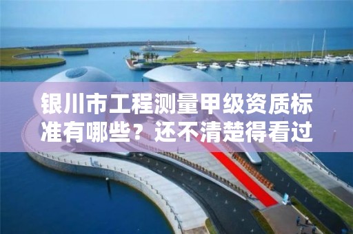 银川市工程测量甲级资质标准有哪些？还不清楚得看过来