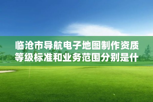 临沧市导航电子地图制作资质等级标准和业务范围分别是什么？