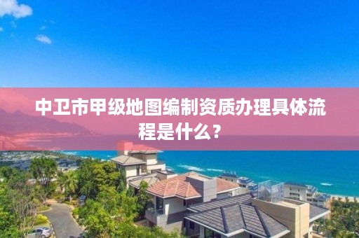 中卫市甲级地图编制资质办理具体流程是什么？