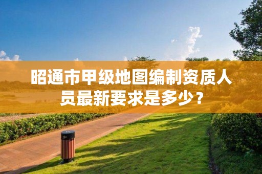 昭通市甲级地图编制资质人员最新要求是多少？