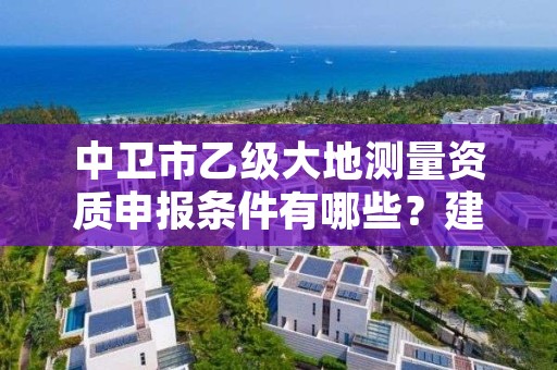 中卫市乙级大地测量资质申报条件有哪些？建议收藏！