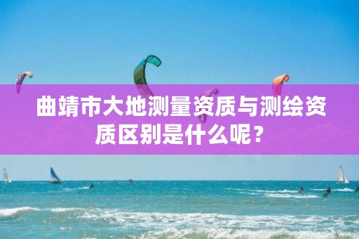 曲靖市大地测量资质与测绘资质区别是什么呢？